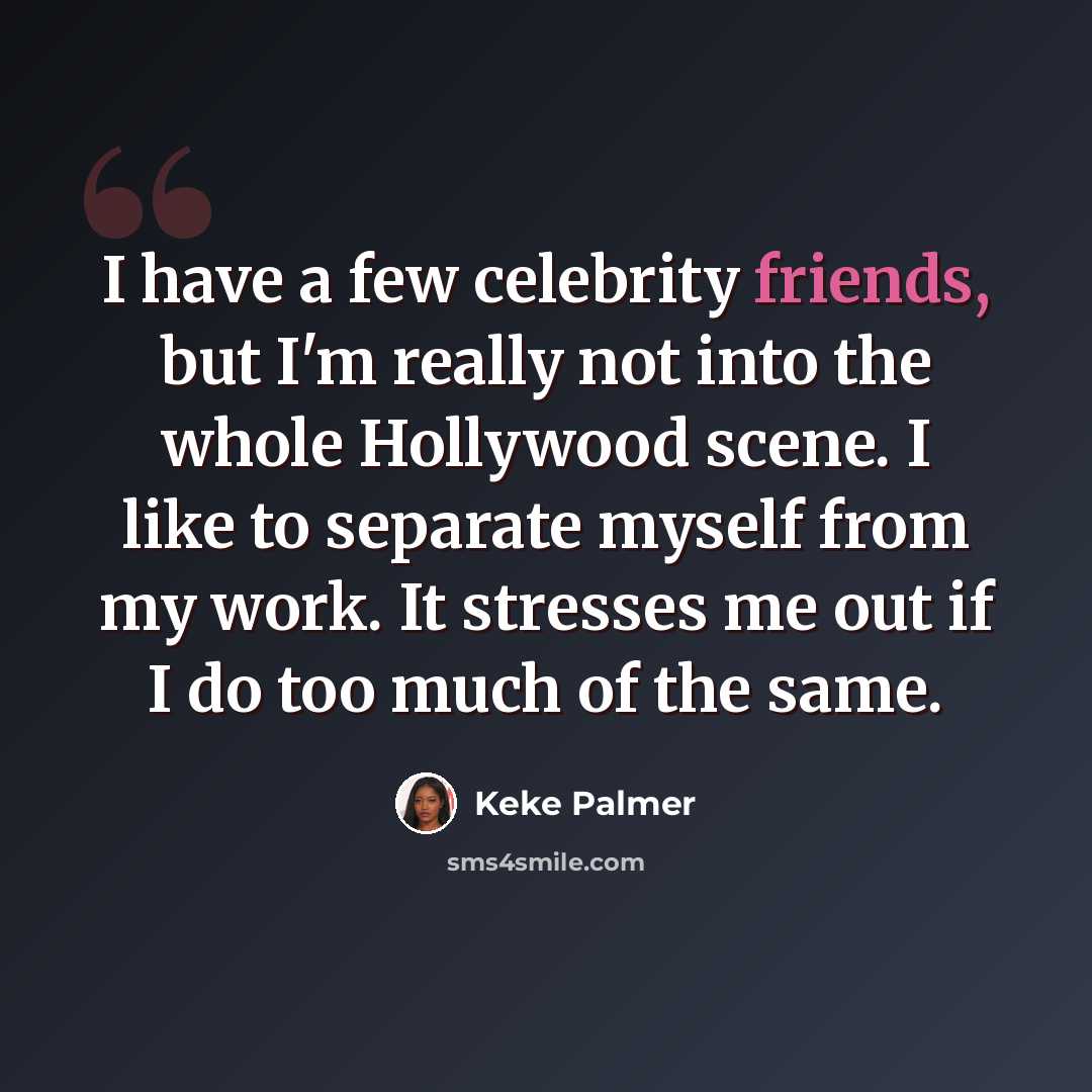 “I have a few celebrity friends, but I'm really not into the whole Hollywood scene. I like to separate myself from my work. It stresses me out if I do too much of the same.” quote by Keke Palmer