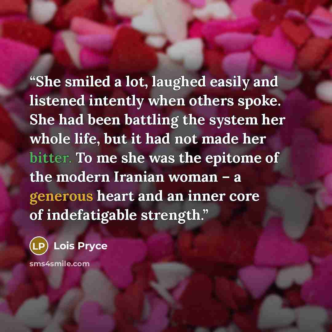 “She smiled a lot, laughed easily and listened intently when others spoke. She had been battling the system her whole life, but it had not made her bitter. To me she was the epitome of the modern Iranian woman – a generous heart and an inner core of indefatigable strength.” quote by Lois Pryce