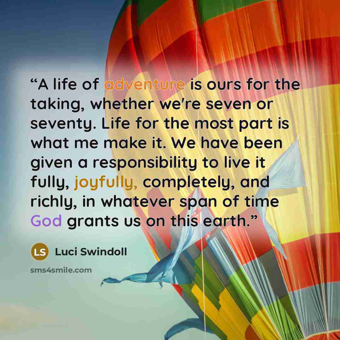 “A life of adventure is ours for the taking, whether we're seven or seventy. Life for the most part is what me make it. We have been given a responsibility to live it fully, joyfully, completely, and richly, in whatever span of time God grants us on this earth.” quote by Luci Swindoll