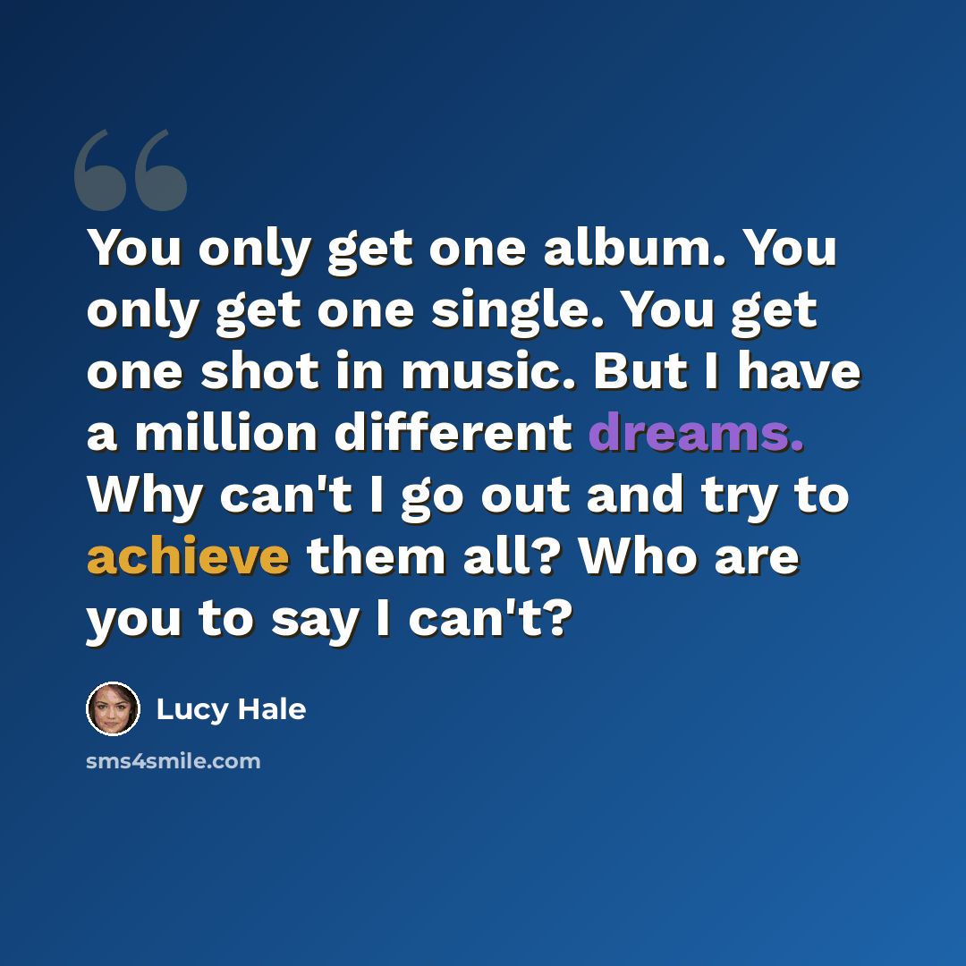 “You only get one album. You only get one single. You get one shot in music. But I have a million different dreams. Why can't I go out and try to achieve them all? Who are you to say I can't?” quote by Lucy Hale