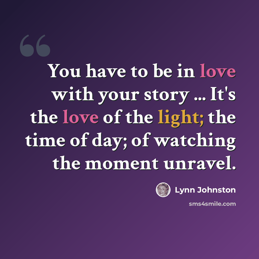 “You have to be in love with your story ... It's the love of the light; the time of day; of watching the moment unravel.” quote by Lynn Johnston