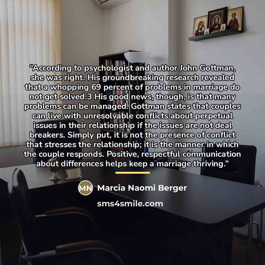 “According to psychologist and author John Gottman, she was right. His groundbreaking research revealed that a whopping 69 percent of problems in marriage do not get solved.3 His good news, though, is that many problems can be managed. Gottman states that couples can live with unresolvable…” quote by Marcia Naomi Berger