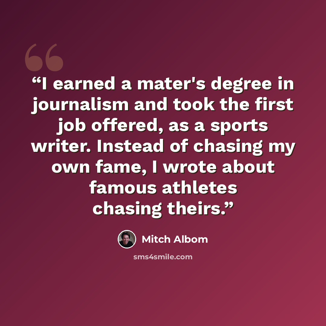“I earned a mater's degree in journalism and took the first job offered, as a sports writer. Instead of chasing my own fame, I wrote about famous athletes chasing theirs.” quote by Mitch Albom