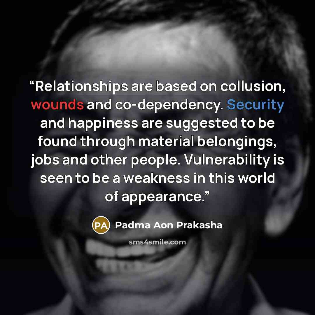 “Relationships are based on collusion, wounds and co-dependency. Security and happiness are suggested to be found through material belongings, jobs and other people. Vulnerability is seen to be a weakness in this world of appearance.” quote by Padma Aon Prakasha