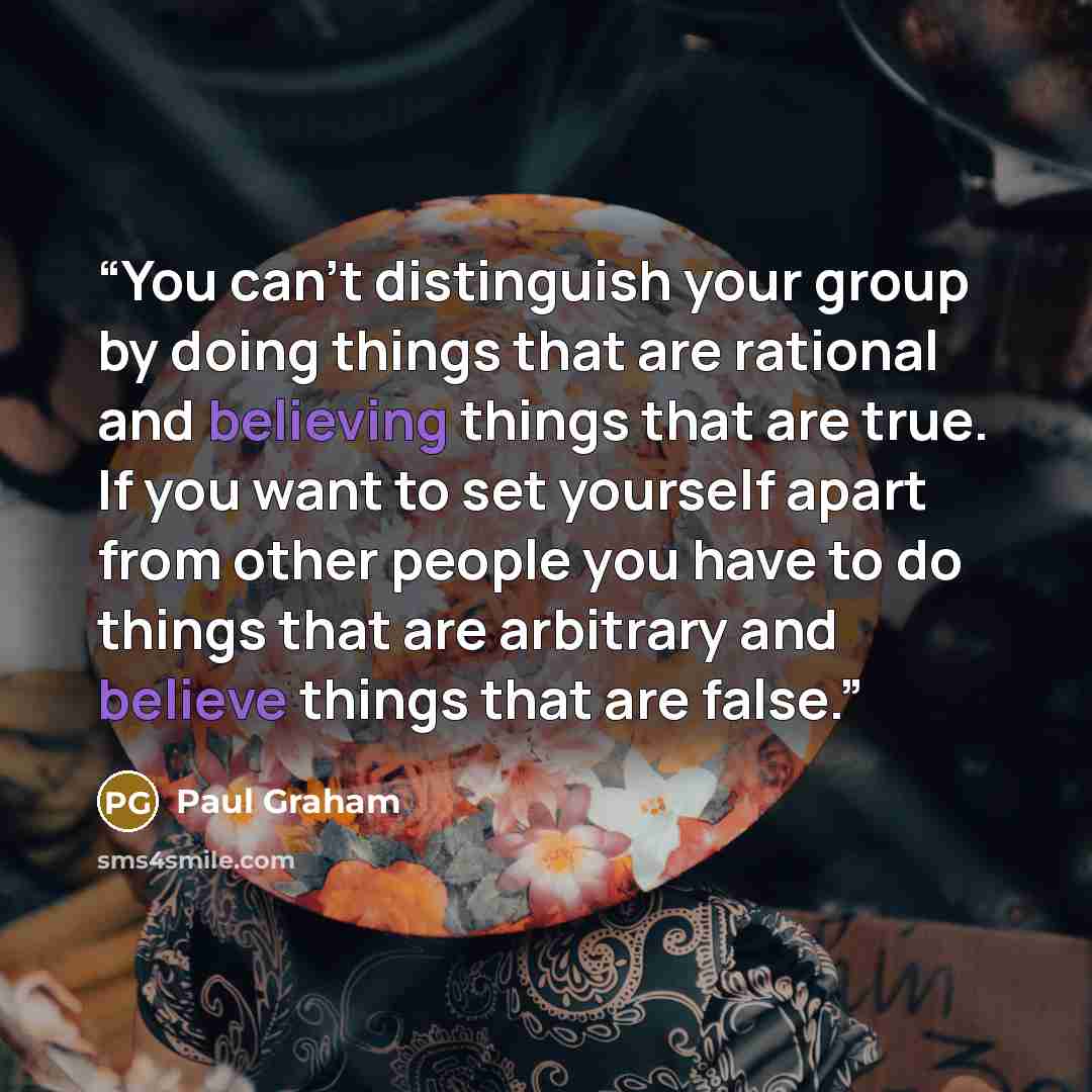 “You can't distinguish your group by doing things that are rational and believing things that are true. If you want to set yourself apart from other people you have to do things that are arbitrary and believe things that are false.” quote by Paul Graham