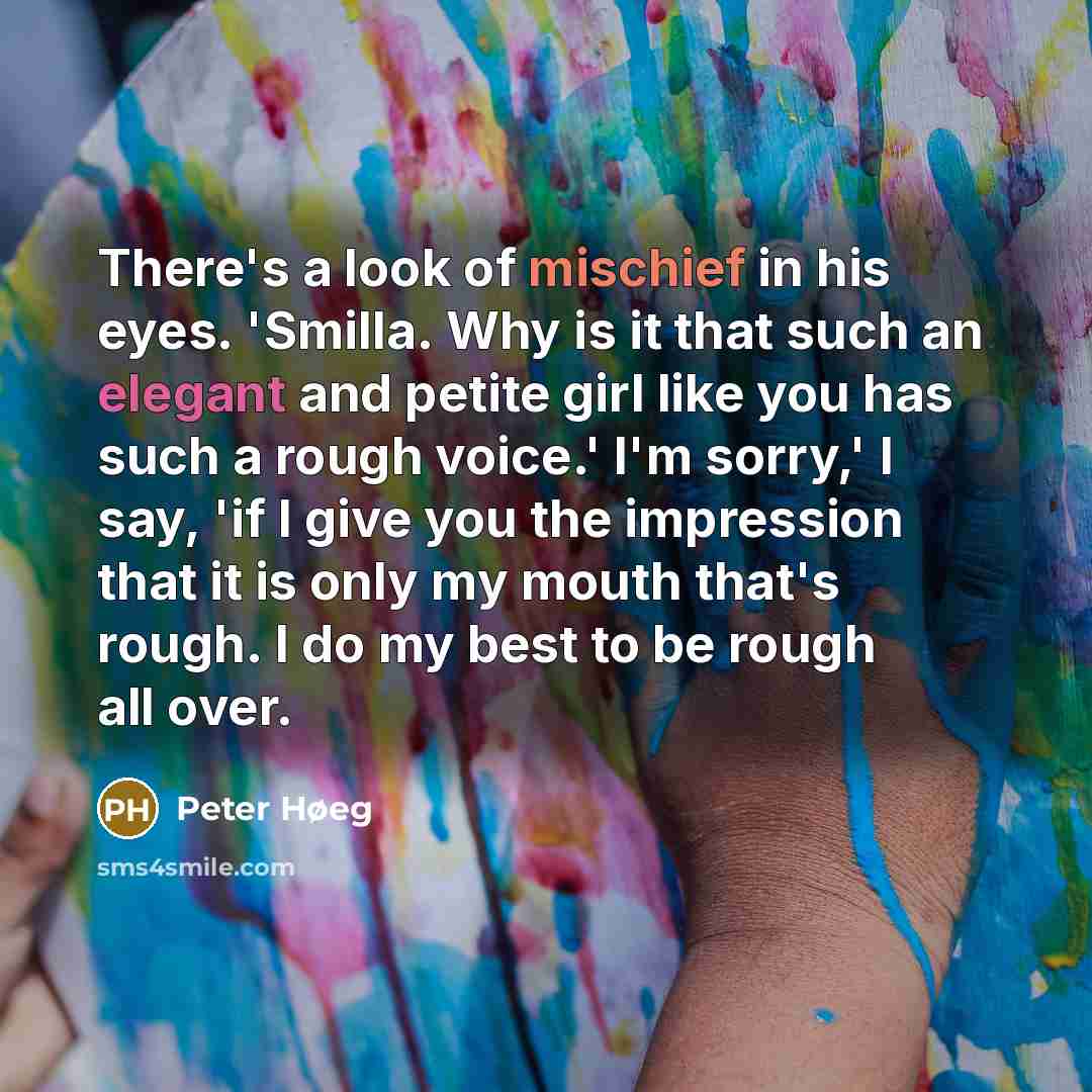 “There's a look of mischief in his eyes. 'Smilla. Why is it that such an elegant and petite girl like you has such a rough voice.' I'm sorry,' I say, 'if I give you the impression that it is only my mouth that's rough. I do my best to be rough all over.” quote by Peter Høeg