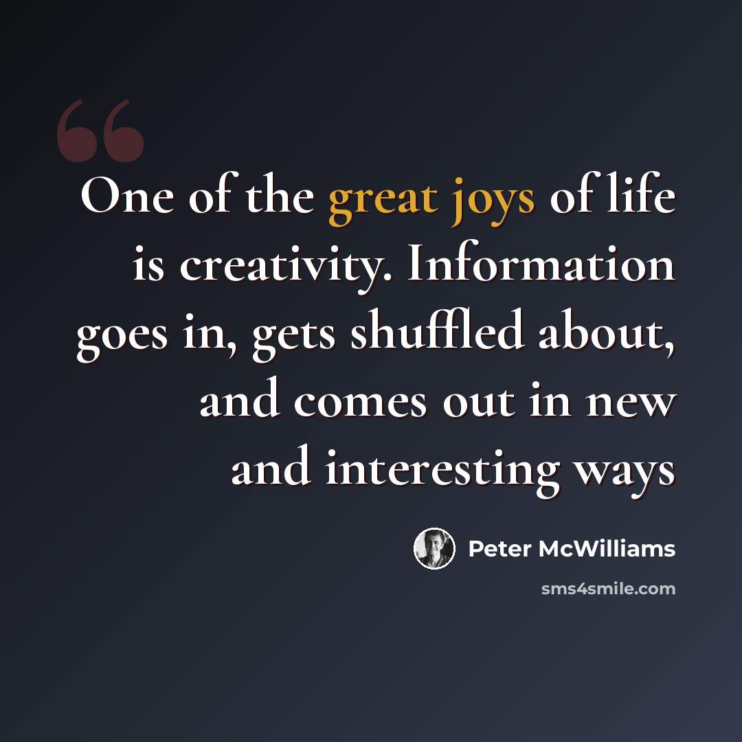 “One of the great joys of life is creativity. Information goes in, gets shuffled about, and comes out in new and interesting ways” quote by Peter McWilliams
