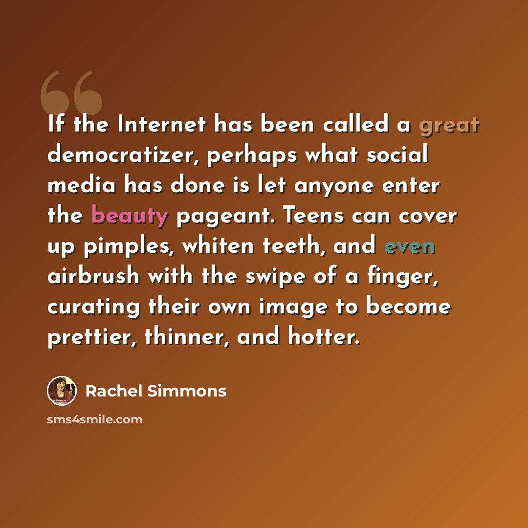 “If the Internet has been called a great democratizer, perhaps what social media has done is let anyone enter the beauty pageant. Teens can cover up pimples, whiten teeth, and even airbrush with the swipe of a finger, curating their own image to become prettier, thinner, and hotter.” quote by Rachel Simmons