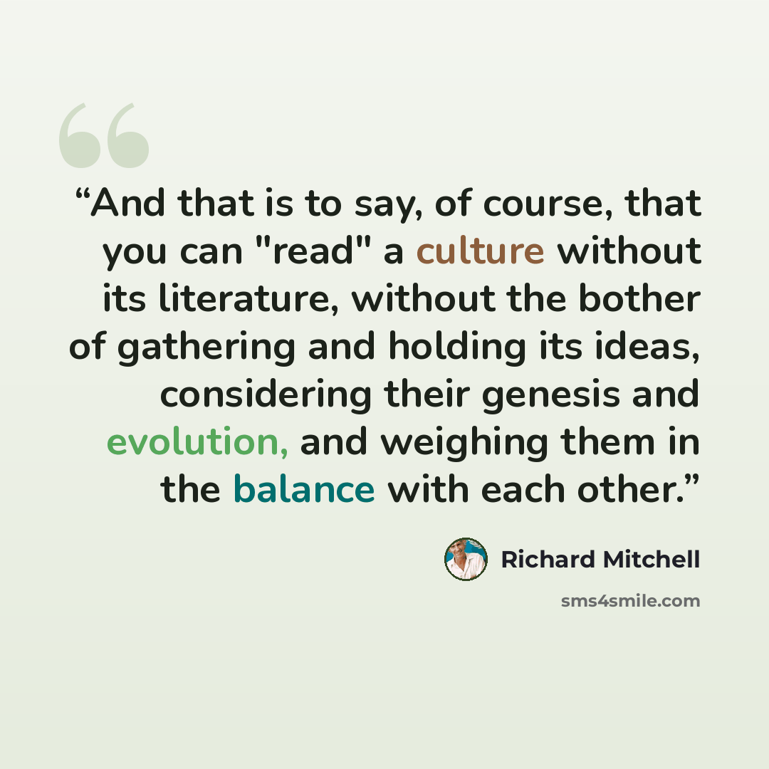 “And that is to say, of course, that you can "read" a culture without its literature, without the bother of gathering and holding its ideas, considering their genesis and evolution, and weighing them in the balance with each other.” quote by Richard Mitchell
