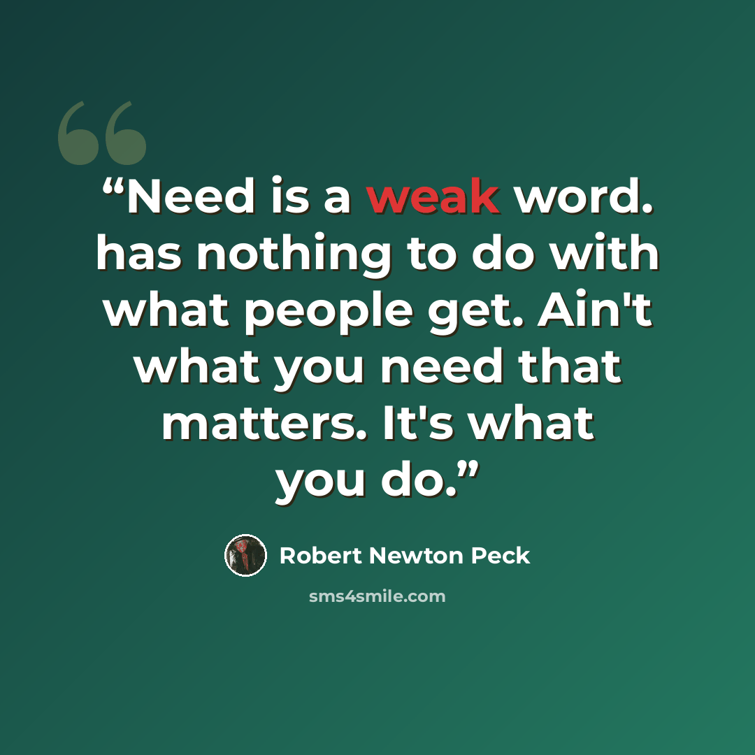 “Need is a weak word. has nothing to do with what people get. Ain't what you need that matters. It's what you do.” quote by Robert Newton Peck