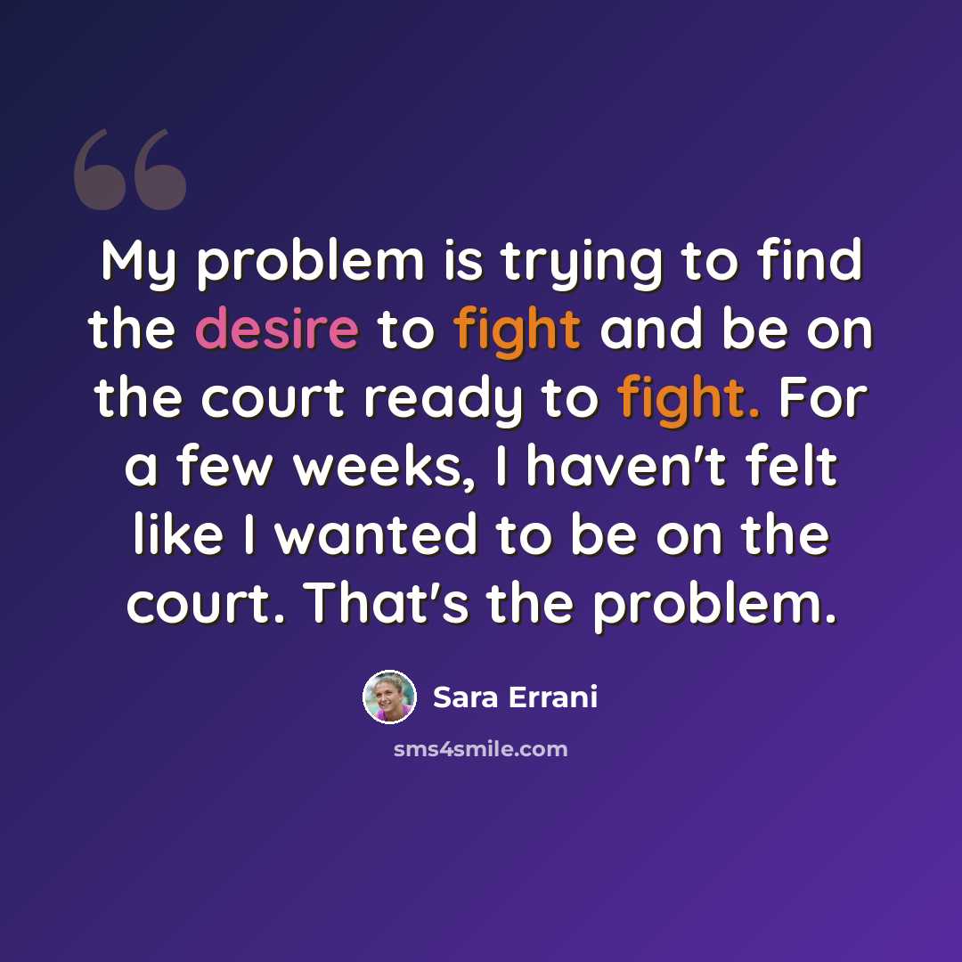 “My problem is trying to find the desire to fight and be on the court ready to fight. For a few weeks, I haven't felt like I wanted to be on the court. That's the problem.” quote by Sara Errani