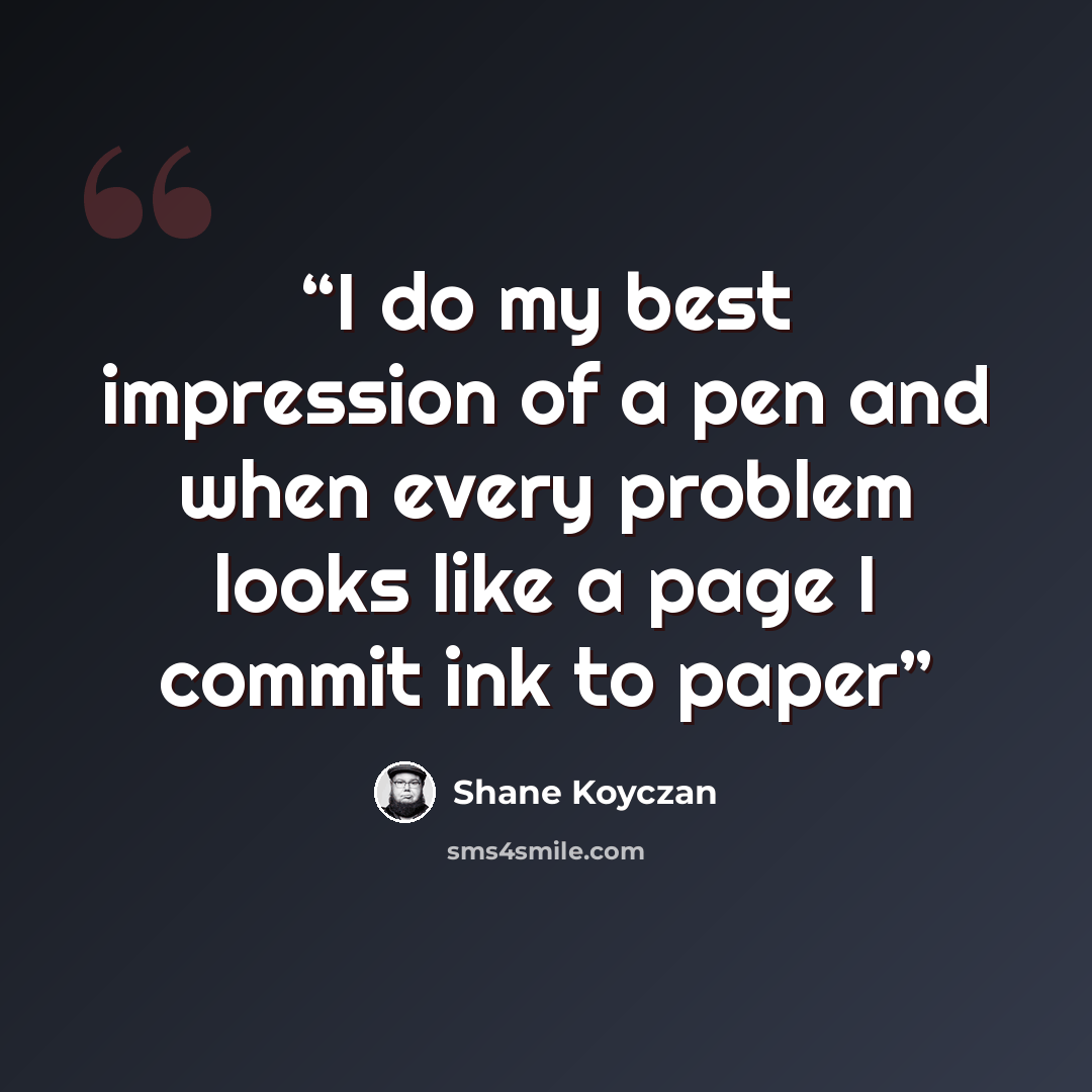“I do my best impression of a pen and when every problem looks like a page I commit ink to paper” quote by Shane Koyczan
