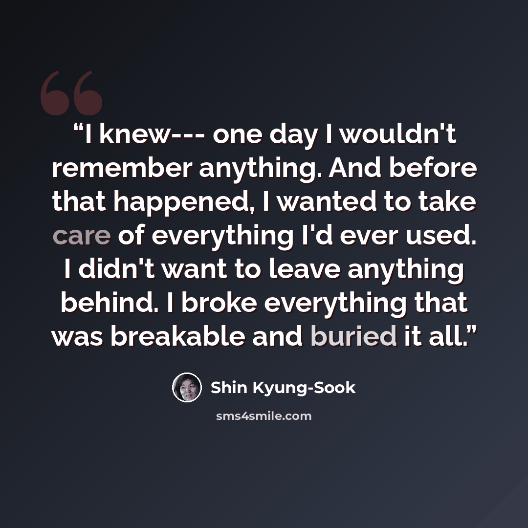 “I knew--- one day I wouldn't remember anything. And before that happened, I wanted to take care of everything I'd ever used. I didn't want to leave anything behind. I broke everything that was breakable and buried it all.” quote by Shin Kyung-Sook