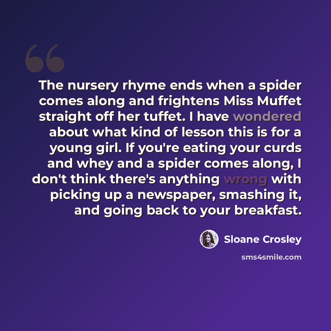 “The nursery rhyme ends when a spider comes along and frightens Miss Muffet straight off her tuffet. I have wondered about what kind of lesson this is for a young girl. If you're eating your curds and whey and a spider comes along, I don't think there's anything wrong with picking up a newspaper…” quote by Sloane Crosley