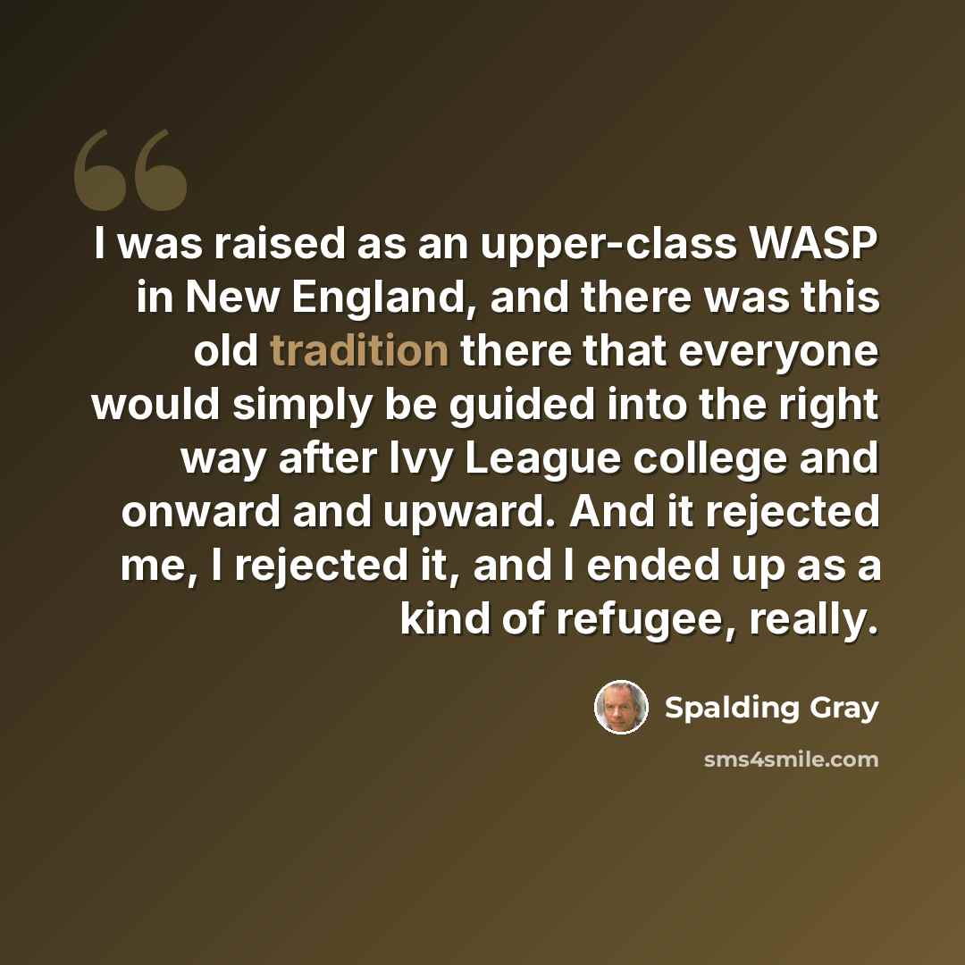 “I was raised as an upper-class WASP in New England, and there was this old tradition there that everyone would simply be guided into the right way after Ivy League college and onward and upward. And it rejected me, I rejected it, and I ended up as a kind of refugee, really.” quote by Spalding Gray