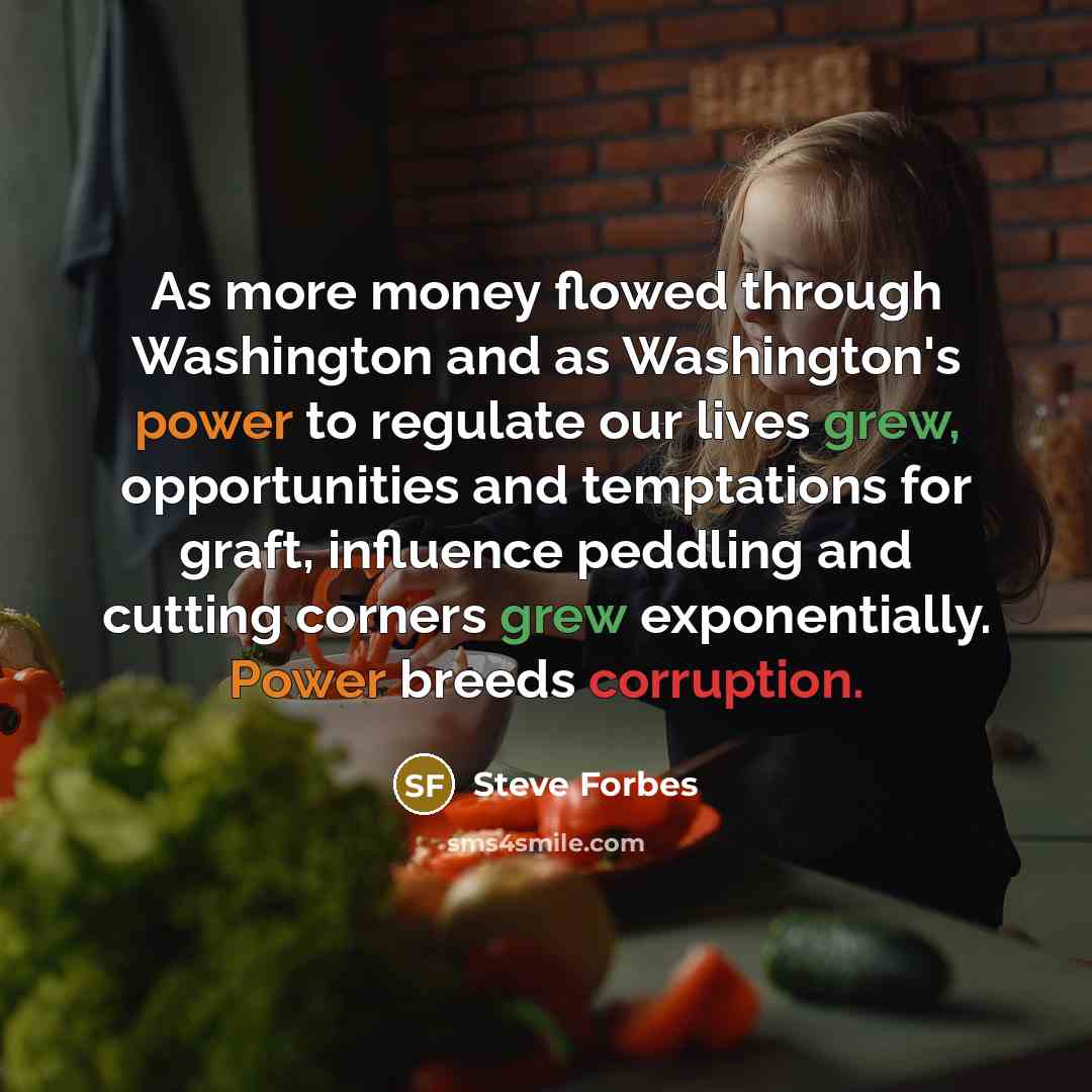 “As more money flowed through Washington and as Washington's power to regulate our lives grew, opportunities and temptations for graft, influence peddling and cutting corners grew exponentially. Power breeds corruption.” quote by Steve Forbes
