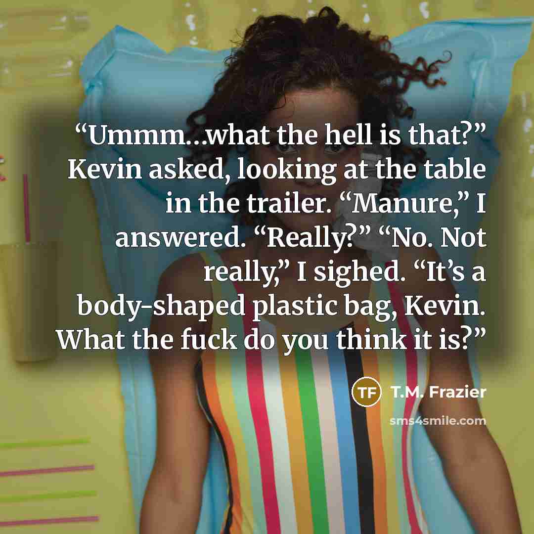 “Ummm…what the hell is that?” Kevin asked, looking at the table in the trailer. “Manure,” I answered. “Really?” “No. Not really,” I sighed. “It’s a body-shaped plastic bag, Kevin. What the fuck do you think it is?” quote by T.M. Frazier