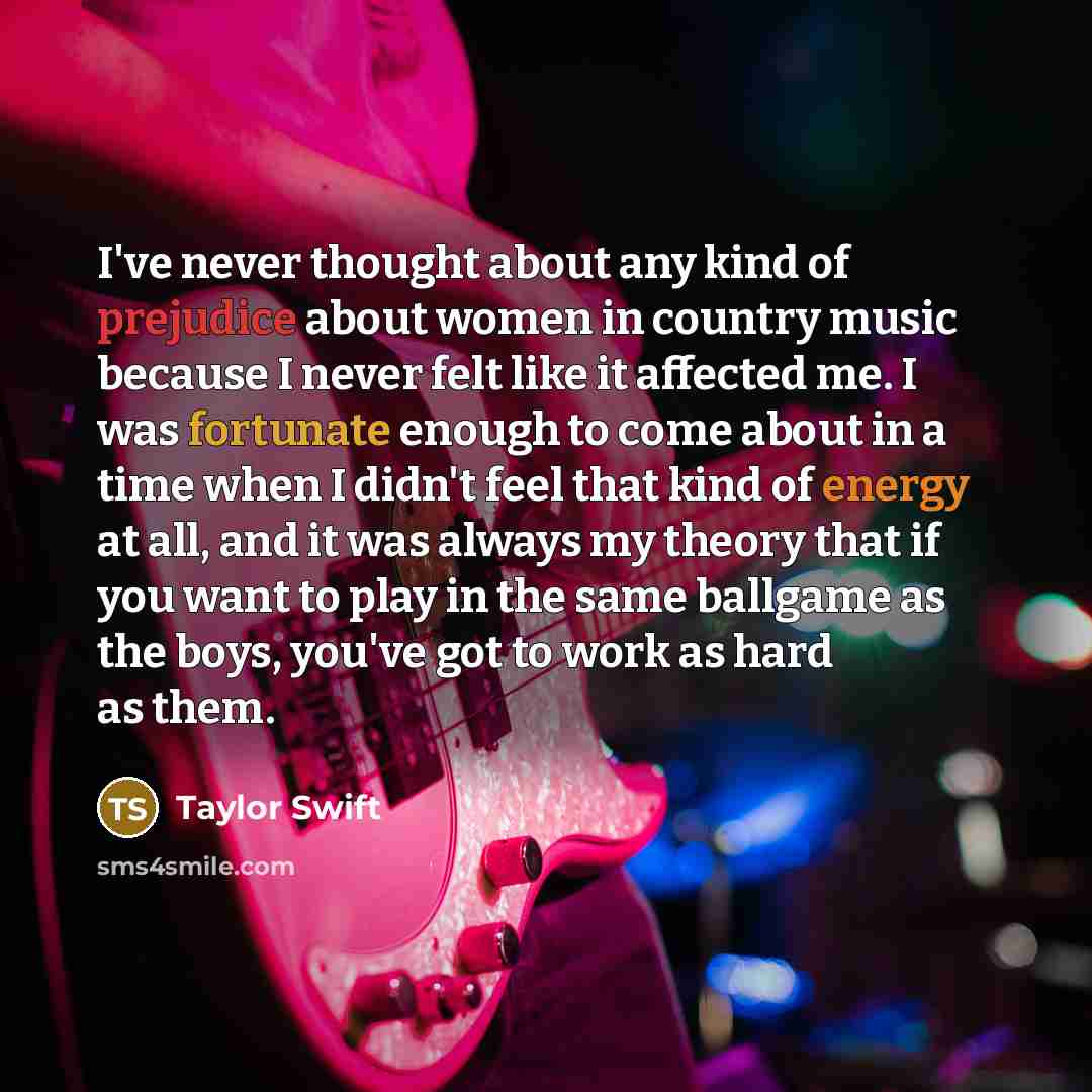 “I've never thought about any kind of prejudice about women in country music because I never felt like it affected me. I was fortunate enough to come about in a time when I didn't feel that kind of energy at all, and it was always my theory that if you want to play in the same ballgame as the boys…” quote by Taylor Swift