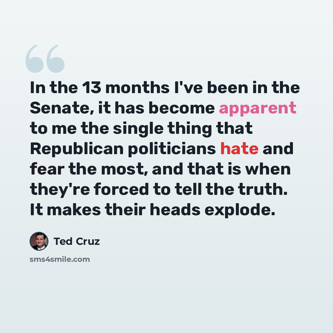 “In the 13 months I've been in the Senate, it has become apparent to me the single thing that Republican politicians hate and fear the most, and that is when they're forced to tell the truth. It makes their heads explode.” quote by Ted Cruz