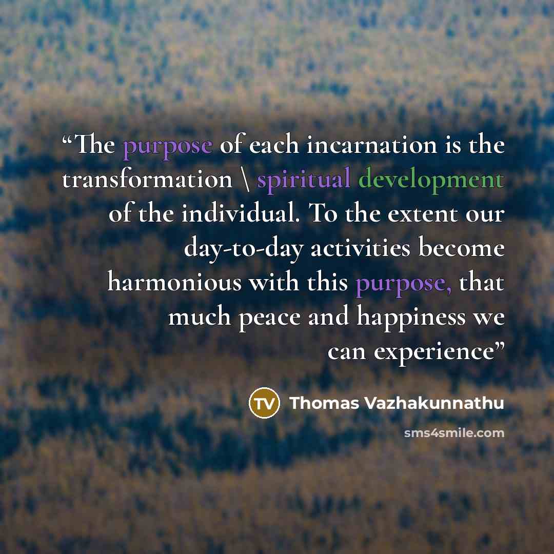 “The purpose of each incarnation is the transformation \ spiritual development of the individual. To the extent our day-to-day activities become harmonious with this purpose, that much peace and happiness we can experience” quote by Thomas Vazhakunnathu