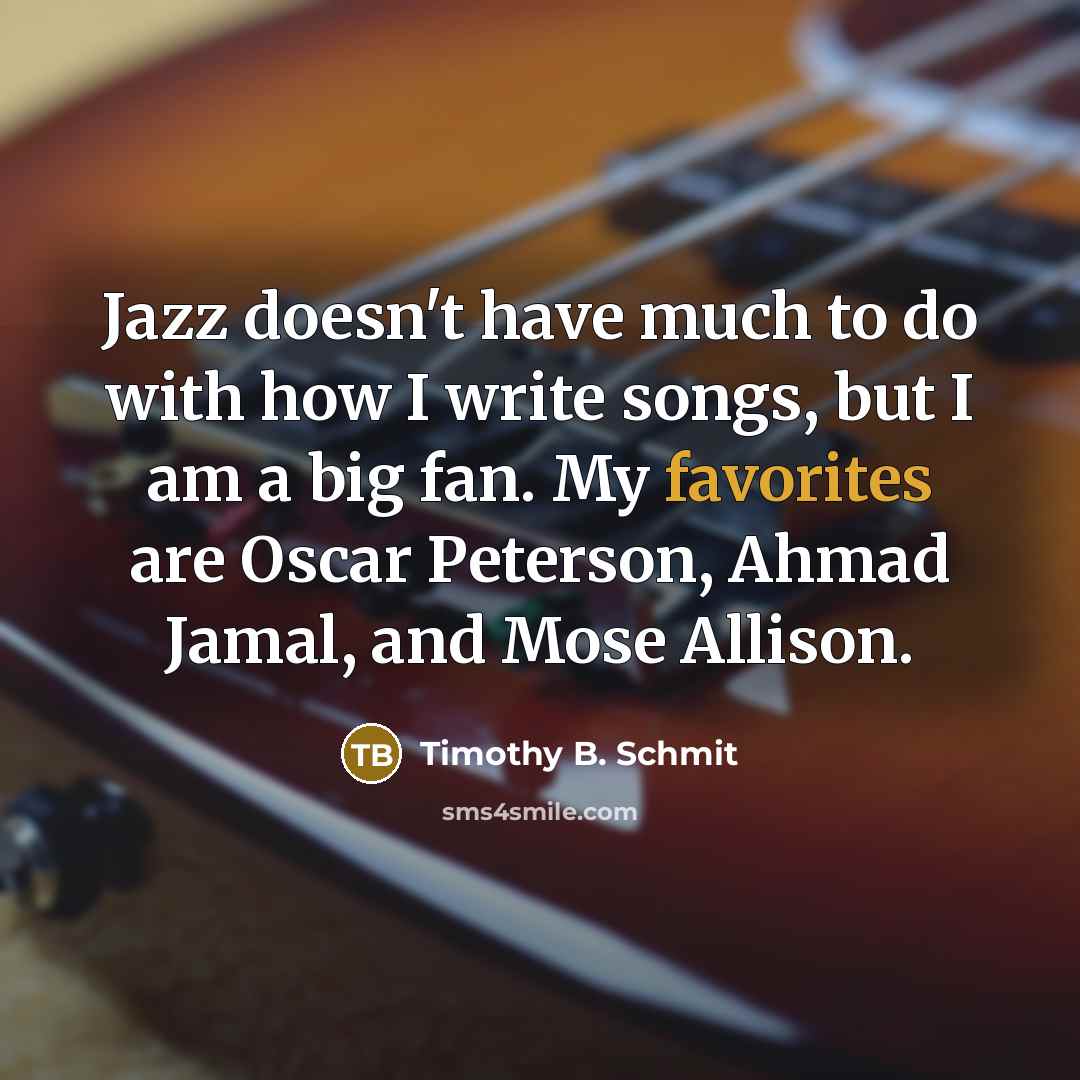 “Jazz doesn't have much to do with how I write songs, but I am a big fan. My favorites are Oscar Peterson, Ahmad Jamal, and Mose Allison.” quote by Timothy B. Schmit