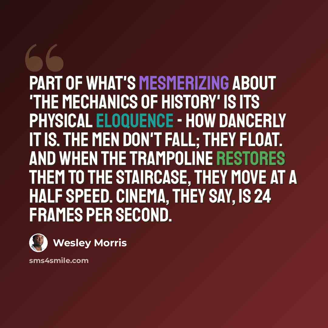 “Part of what's mesmerizing about 'The Mechanics of History' is its physical eloquence - how dancerly it is. The men don't fall; they float. And when the trampoline restores them to the staircase, they move at a half speed. Cinema, they say, is 24 frames per second.” quote by Wesley Morris
