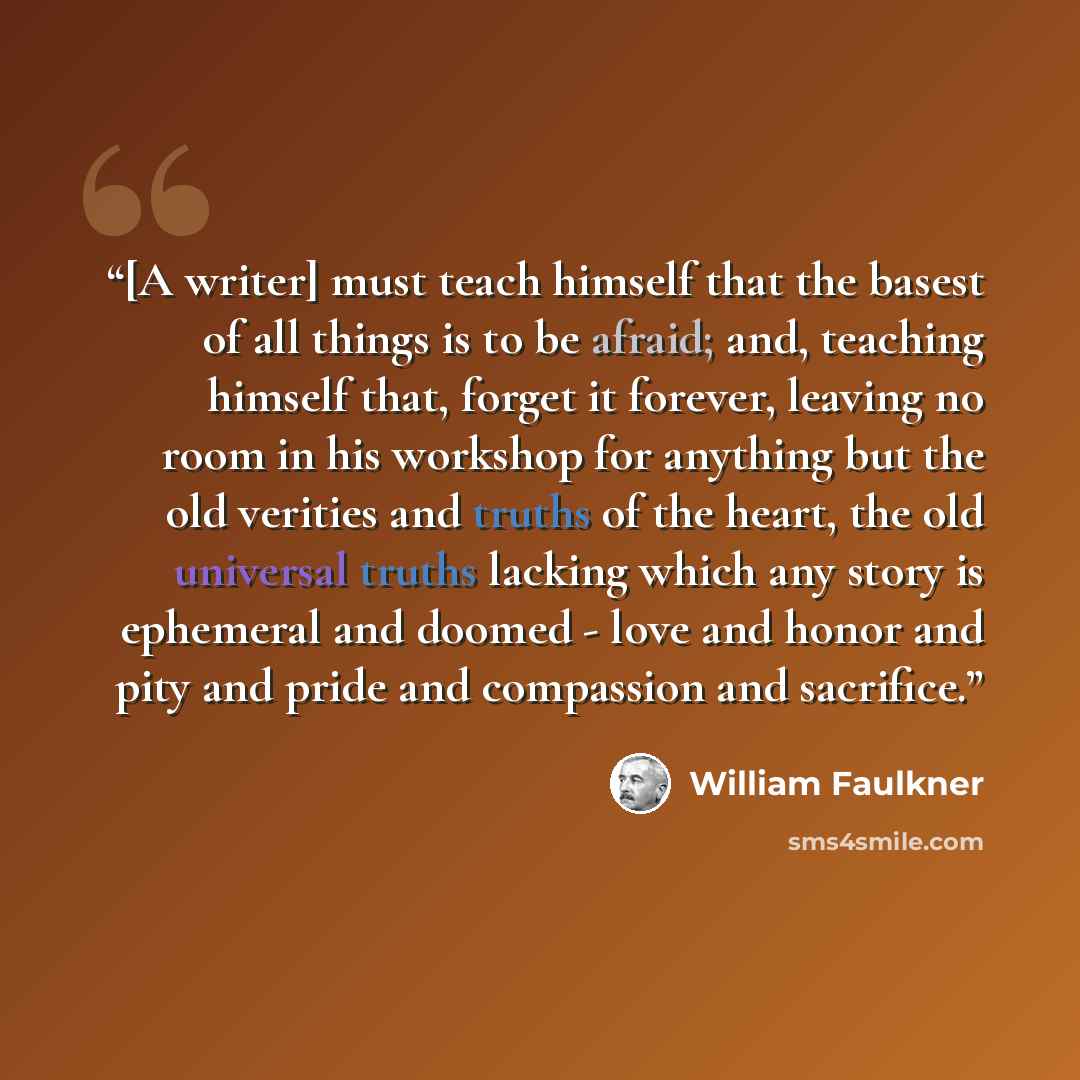 “[A writer] must teach himself that the basest of all things is to be afraid; and, teaching himself that, forget it forever, leaving no room in his workshop for anything but the old verities and truths of the heart, the old universal truths lacking which any story is ephemeral and doomed - love and…” quote by William Faulkner