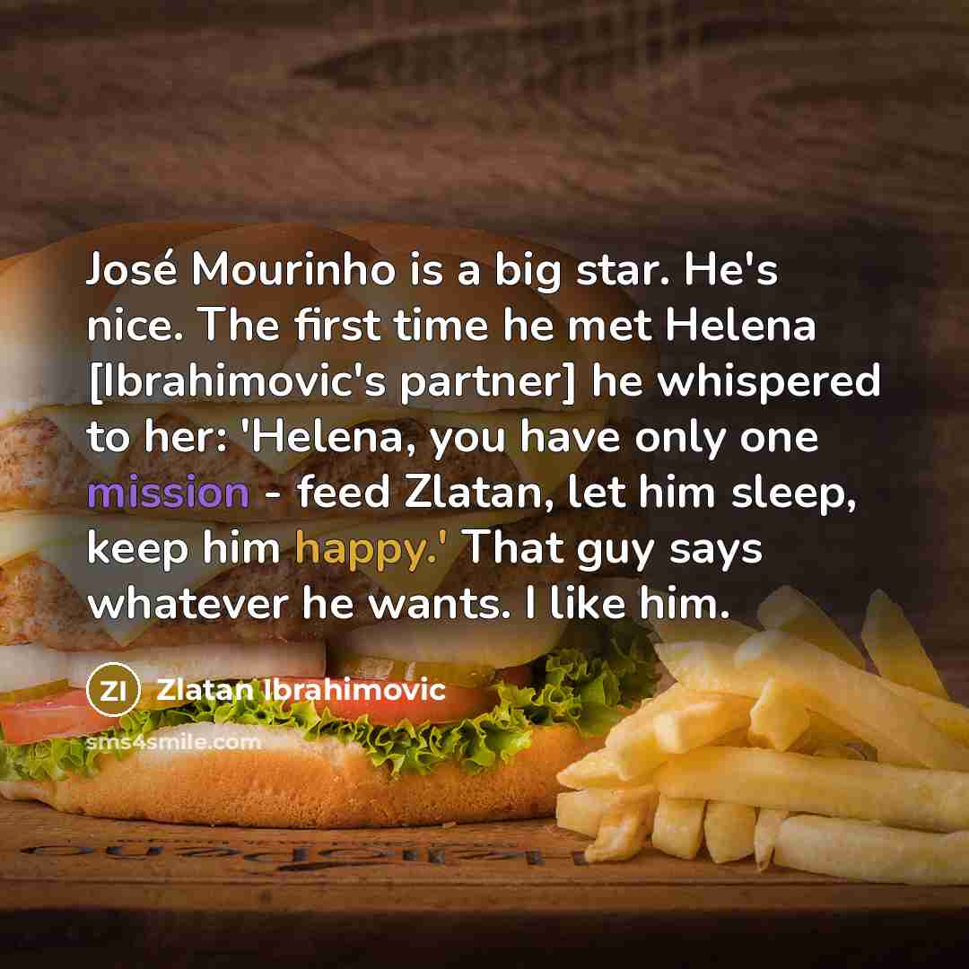 “José Mourinho is a big star. He's nice. The first time he met Helena [Ibrahimovic's partner] he whispered to her: 'Helena, you have only one mission - feed Zlatan, let him sleep, keep him happy.' That guy says whatever he wants. I like him.” quote by Zlatan Ibrahimovic