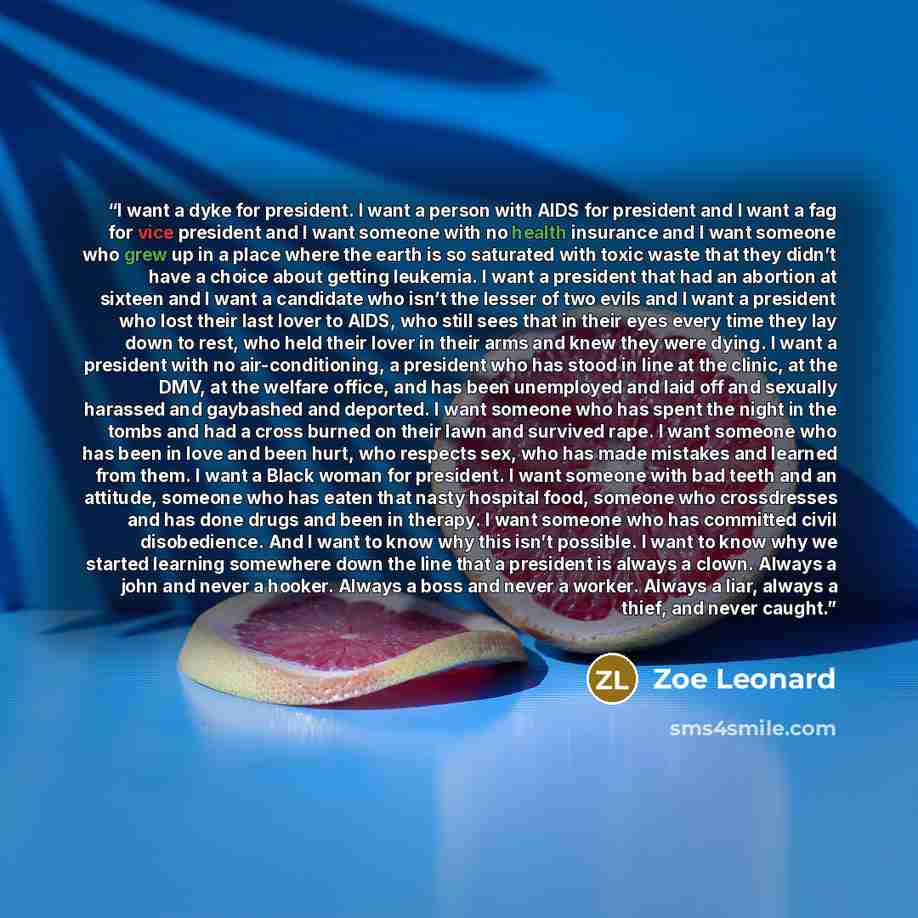 “I want a dyke for president. I want a person with AIDS for president and I want a fag for vice president and I want someone with no health insurance and I want someone who grew up in a place where the earth is so saturated with toxic waste that they didn’t have a choice about getting leukemia. I…” quote by Zoe Leonard
