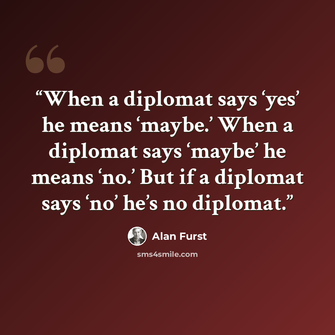 “When a diplomat says ‘yes’ he means ‘maybe.’ When a diplomat says ‘maybe’ he means ‘no.’ But if a diplomat says ‘no’ he’s no diplomat.” quote by Alan Furst