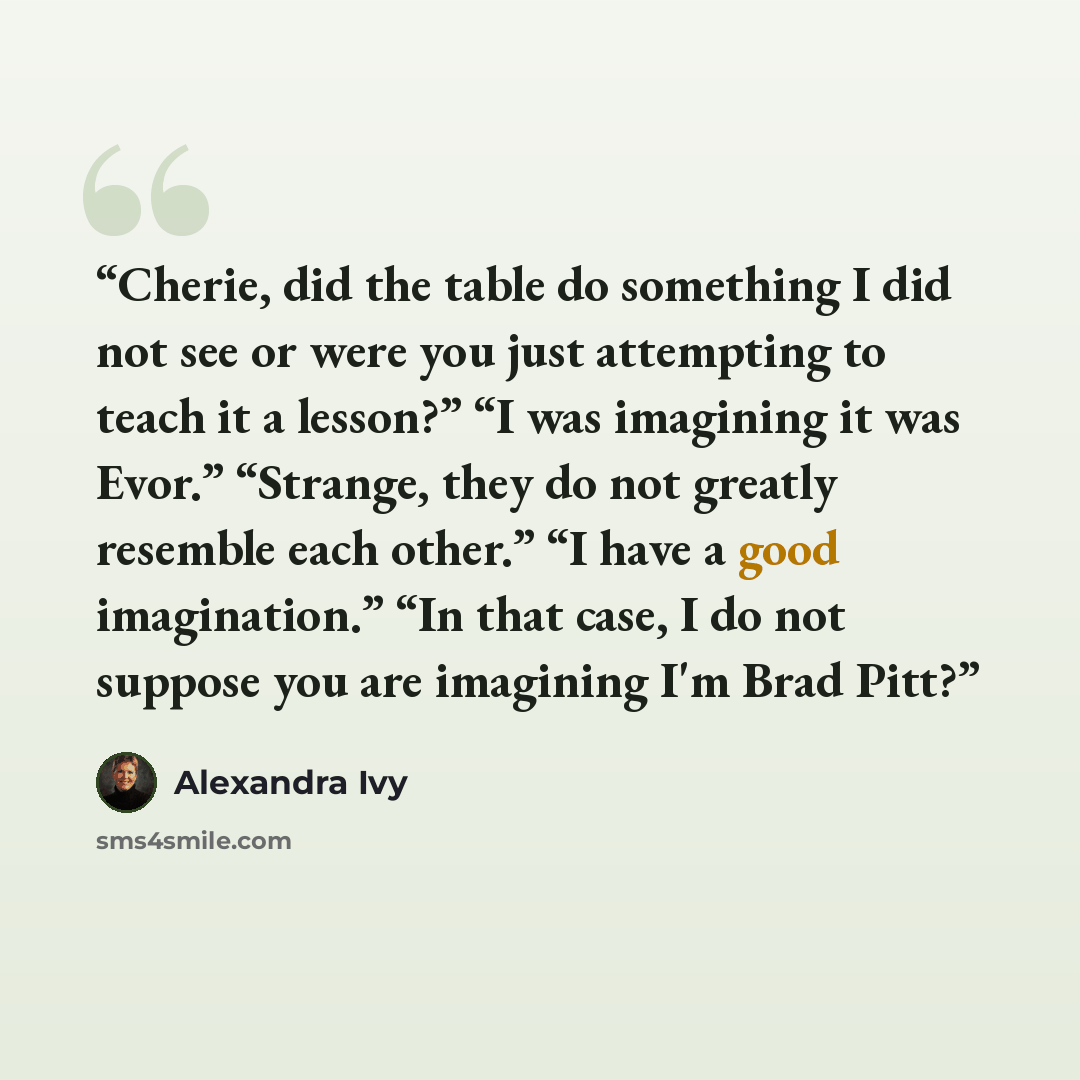 “Cherie, did the table do something I did not see or were you just attempting to teach it a lesson?” “I was imagining it was Evor.” “Strange, they do not greatly resemble each other.” “I have a good imagination.” “In that case, I do not suppose you are imagining I'm Brad Pitt?” quote by Alexandra Ivy
