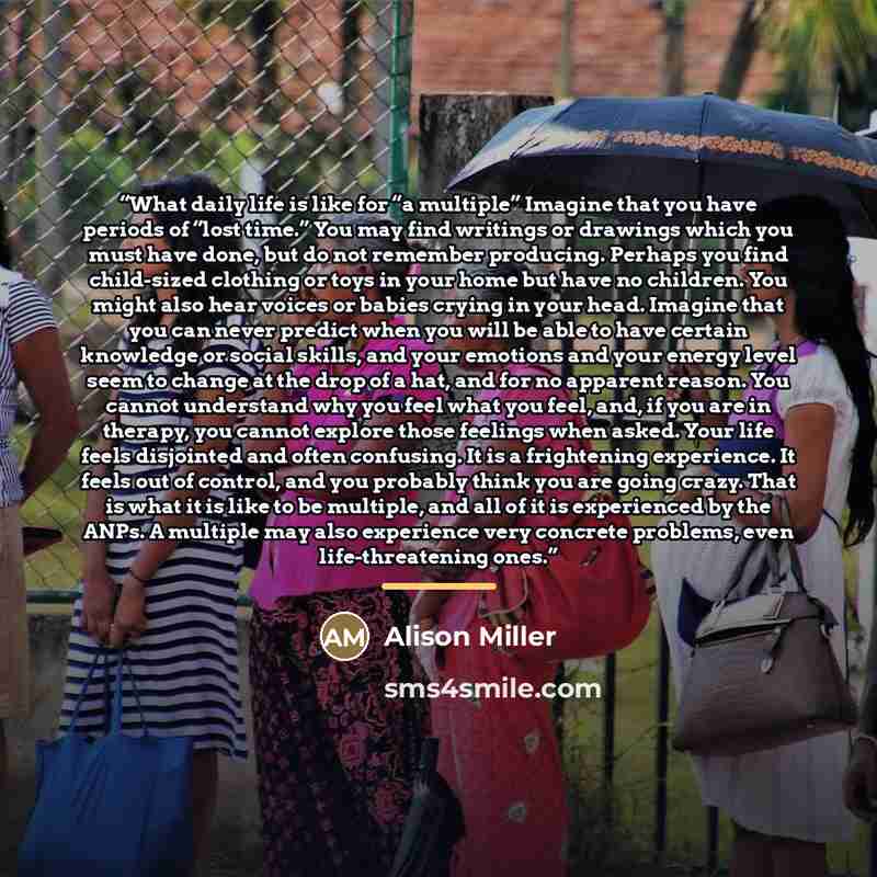 “What daily life is like for “a multiple” Imagine that you have periods of “lost time.” You may find writings or drawings which you must have done, but do not remember producing. Perhaps you find child-sized clothing or toys in your home but have no children. You might also hear voices or babies…” quote by Alison Miller