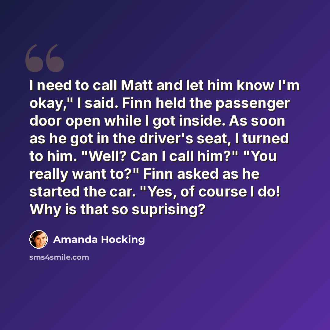 “I need to call Matt and let him know I'm okay," I said. Finn held the passenger door open while I got inside. As soon as he got in the driver's seat, I turned to him. "Well? Can I call him?" "You really want to?" Finn asked as he started the car. "Yes, of course I do! Why is that so suprising?” quote by Amanda Hocking