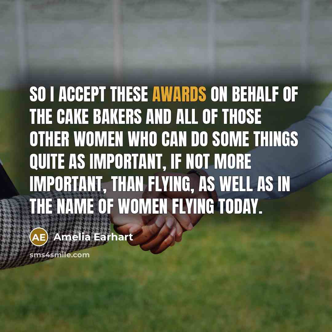 “So I accept these awards on behalf of the cake bakers and all of those other women who can do some things quite as important, if not more important, than flying, as well as in the name of women flying today.” quote by Amelia Earhart