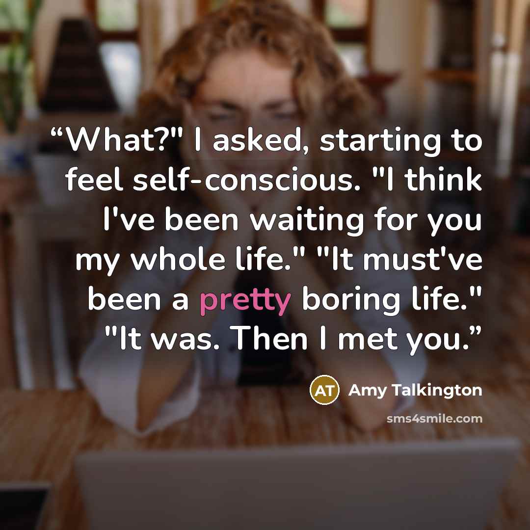 “What?" I asked, starting to feel self-conscious. "I think I've been waiting for you my whole life." "It must've been a pretty boring life." "It was. Then I met you.” quote by Amy Talkington