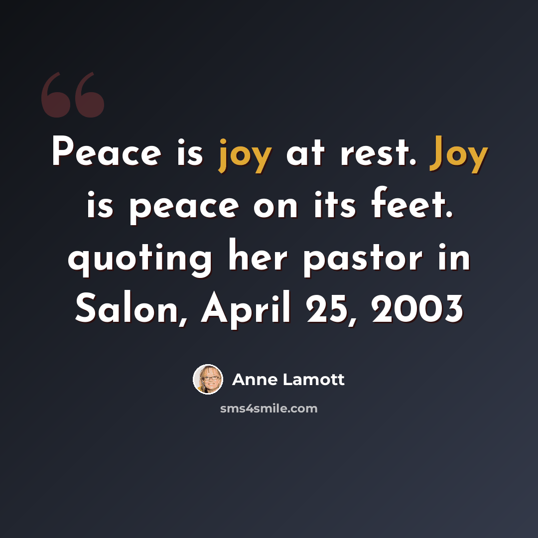 “Peace is joy at rest. Joy is peace on its feet. quoting her pastor in Salon, April 25, 2003” quote by Anne Lamott