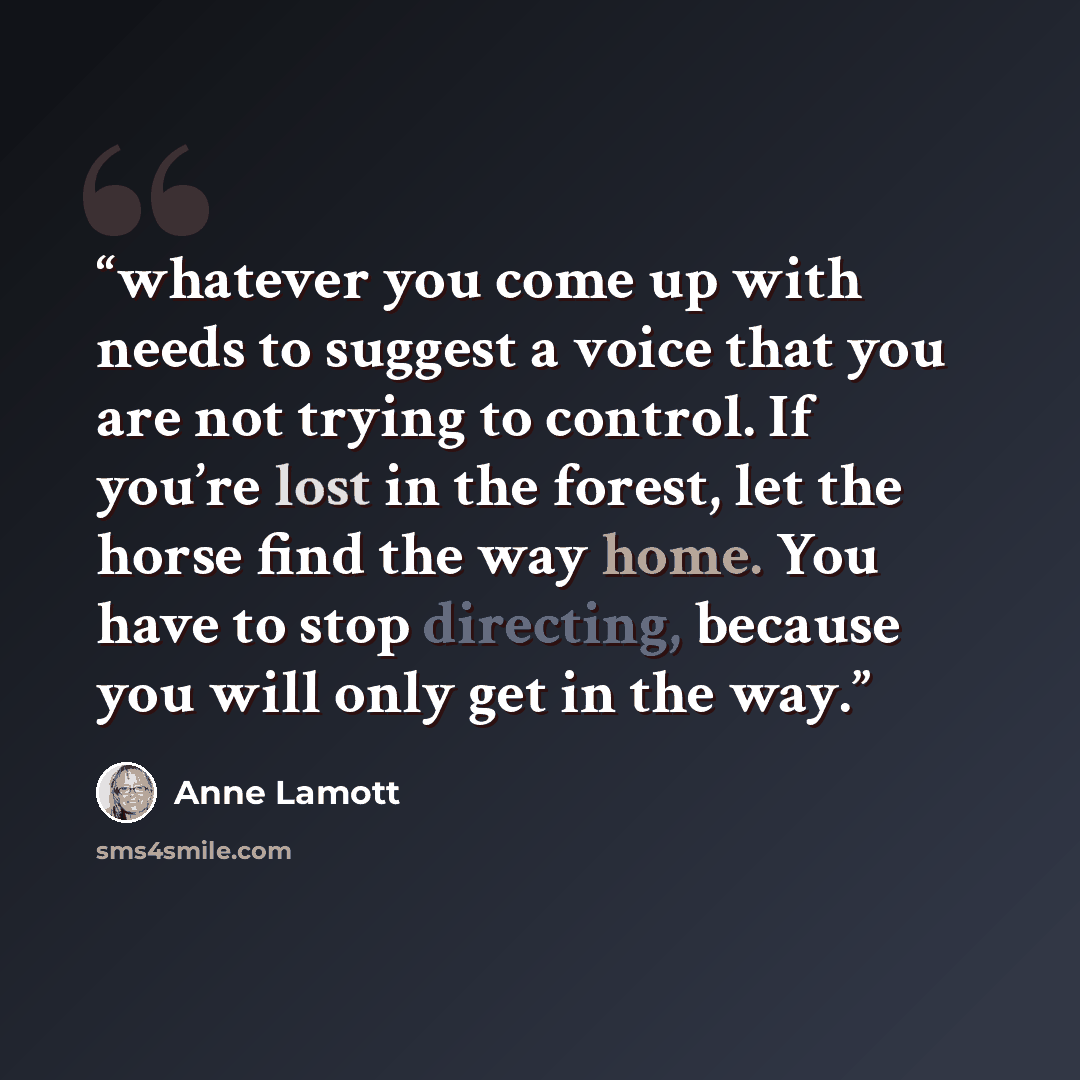 “whatever you come up with needs to suggest a voice that you are not trying to control. If you’re lost in the forest, let the horse find the way home. You have to stop directing, because you will only get in the way.” quote by Anne Lamott
