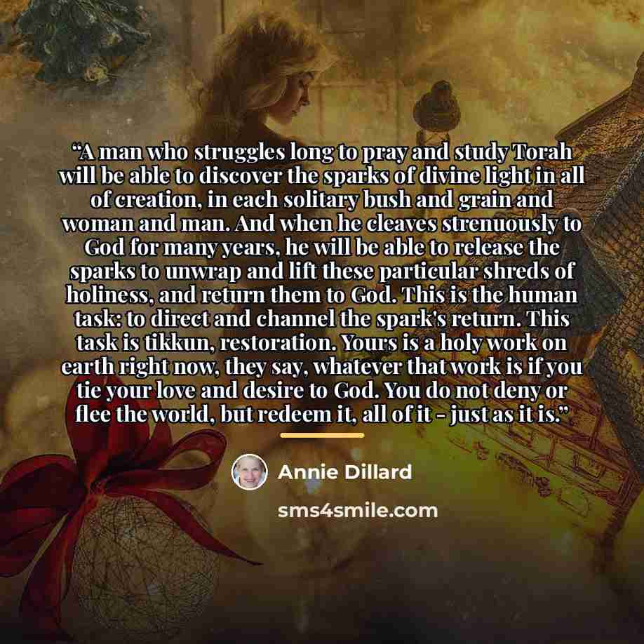 “A man who struggles long to pray and study Torah will be able to discover the sparks of divine light in all of creation, in each solitary bush and grain and woman and man. And when he cleaves strenuously to God for many years, he will be able to release the sparks to unwrap and lift these…” quote by Annie Dillard