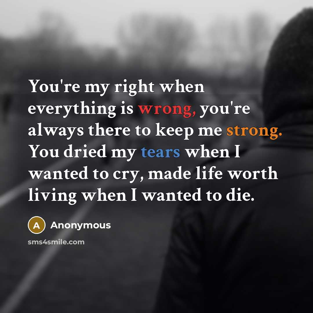 “You're my right when everything is wrong, you're always there to keep me strong. You dried my tears when I wanted to cry, made life worth living when I wanted to die.” quote by Anonymous