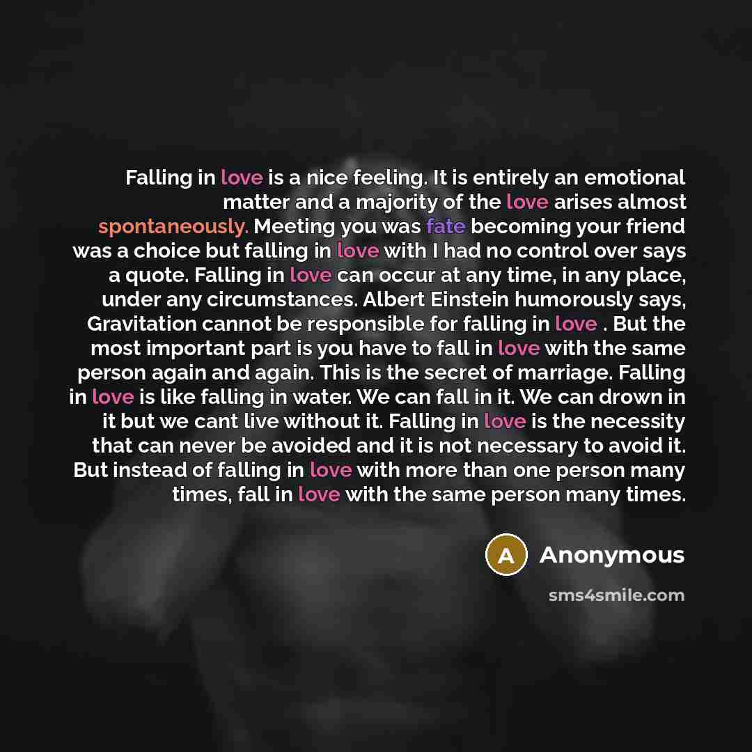 “Falling in love is a nice feeling. It is entirely an emotional matter and a majority of the love arises almost spontaneously. Meeting you was fate becoming your friend was a choice but falling in love with I had no control over says a quote. Falling in love can occur at any time, in any place…” quote by Anonymous
