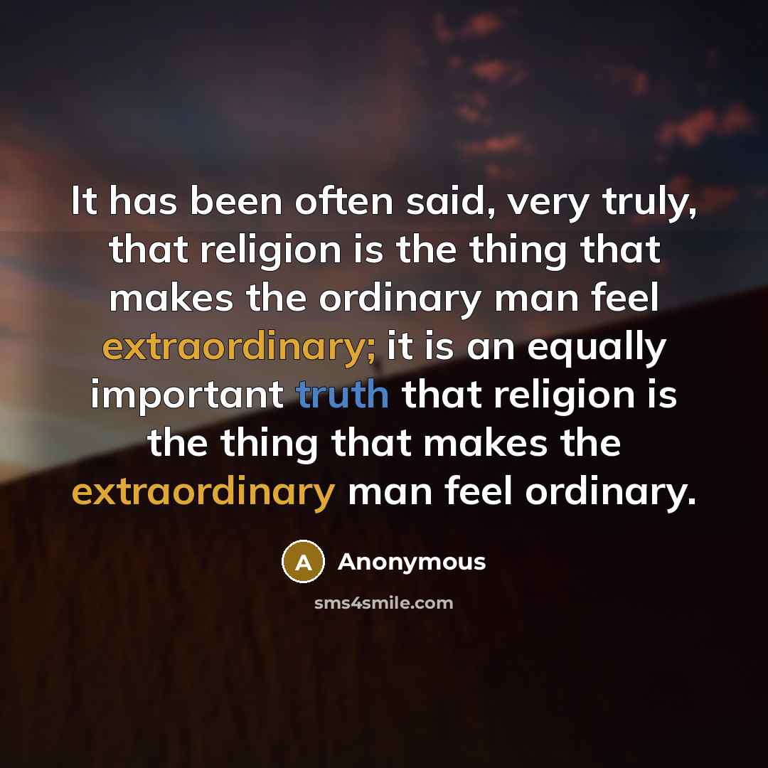 “It has been often said, very truly, that religion is the thing that makes the ordinary man feel extraordinary; it is an equally important truth that religion is the thing that makes the extraordinary man feel ordinary.” quote by Anonymous