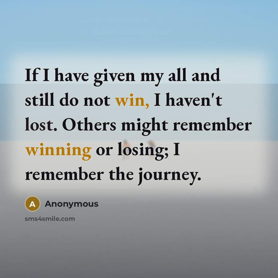 “If I have given my all and still do not win, I haven't lost. Others might remember winning or losing; I remember the journey.” quote by Anonymous
