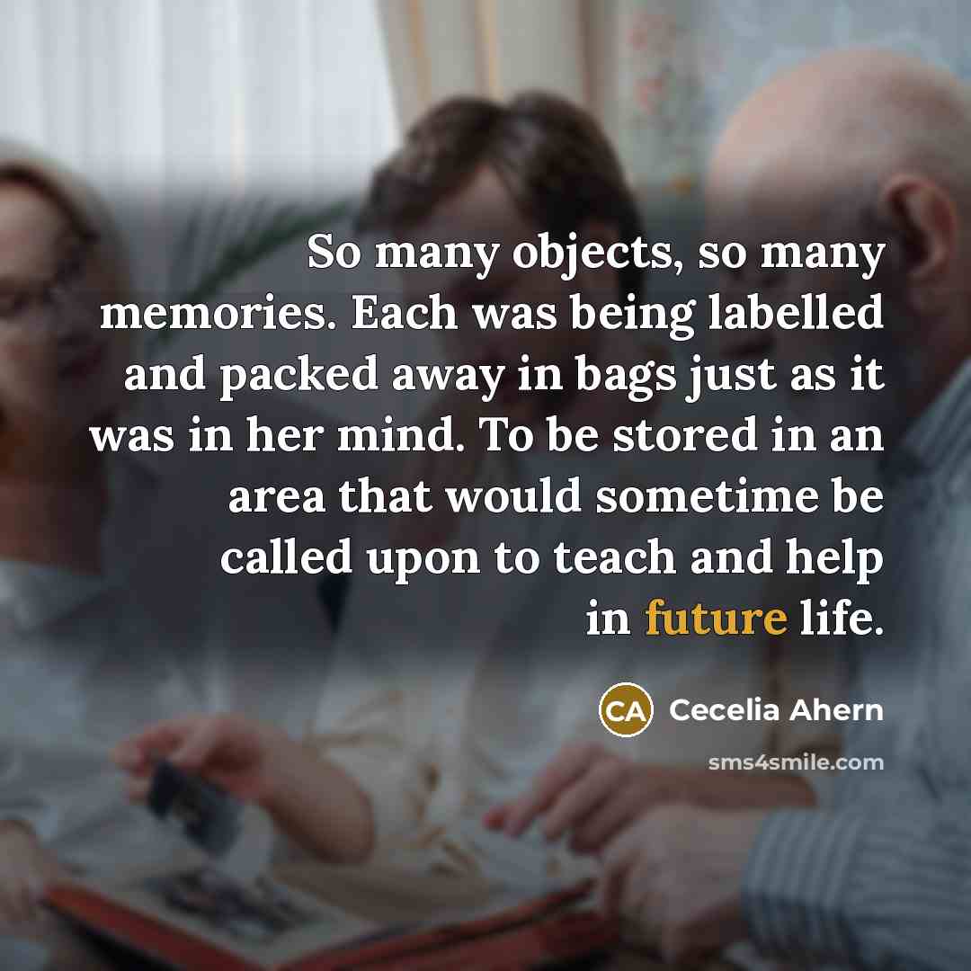“So many objects, so many memories. Each was being labelled and packed away in bags just as it was in her mind. To be stored in an area that would sometime be called upon to teach and help in future life.” quote by Cecelia Ahern