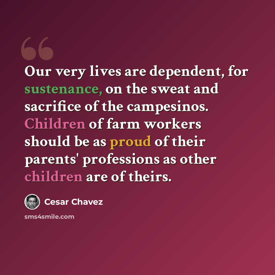 “Our very lives are dependent, for sustenance, on the sweat and sacrifice of the campesinos. Children of farm workers should be as proud of their parents' professions as other children are of theirs.” quote by Cesar Chavez