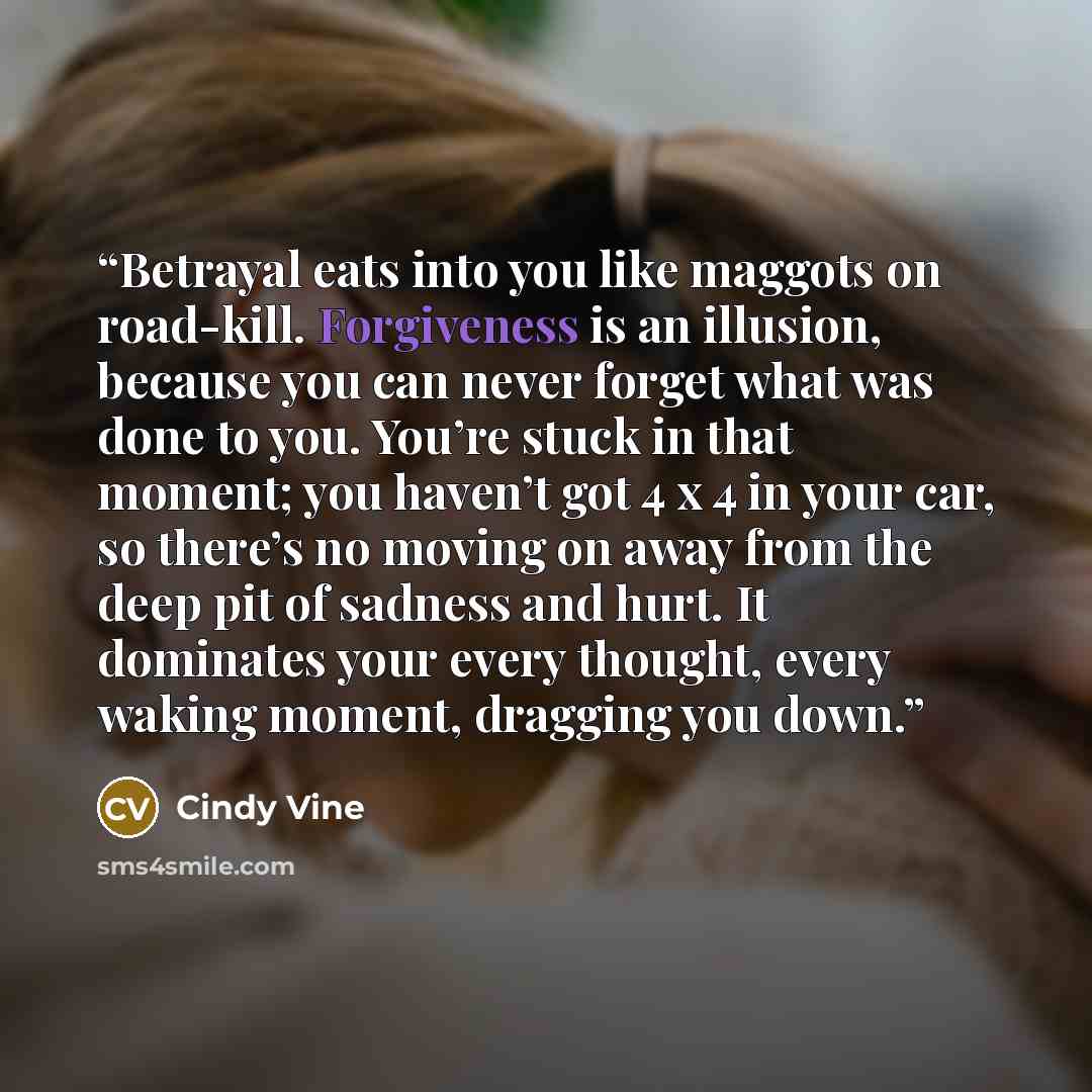 “Betrayal eats into you like maggots on road-kill. Forgiveness is an illusion, because you can never forget what was done to you. You’re stuck in that moment; you haven’t got 4 x 4 in your car, so there’s no moving on away from the deep pit of sadness and hurt. It dominates your every thought…” quote by Cindy Vine