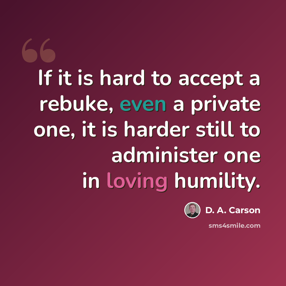 “If it is hard to accept a rebuke, even a private one, it is harder still to administer one in loving humility.” quote by D. A. Carson