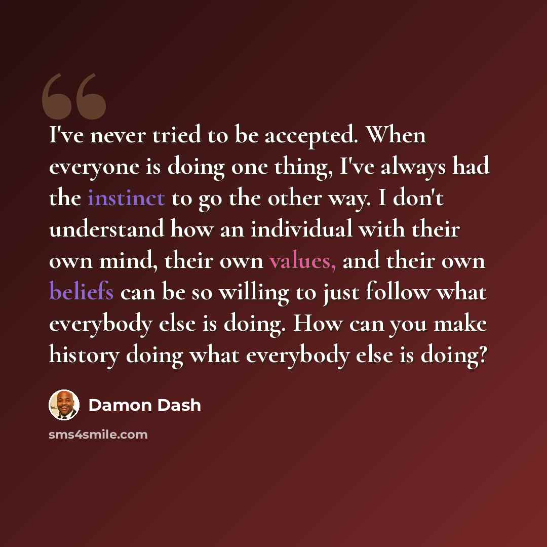 “I've never tried to be accepted. When everyone is doing one thing, I've always had the instinct to go the other way. I don't understand how an individual with their own mind, their own values, and their own beliefs can be so willing to just follow what everybody else is doing. How can you make…” quote by Damon Dash