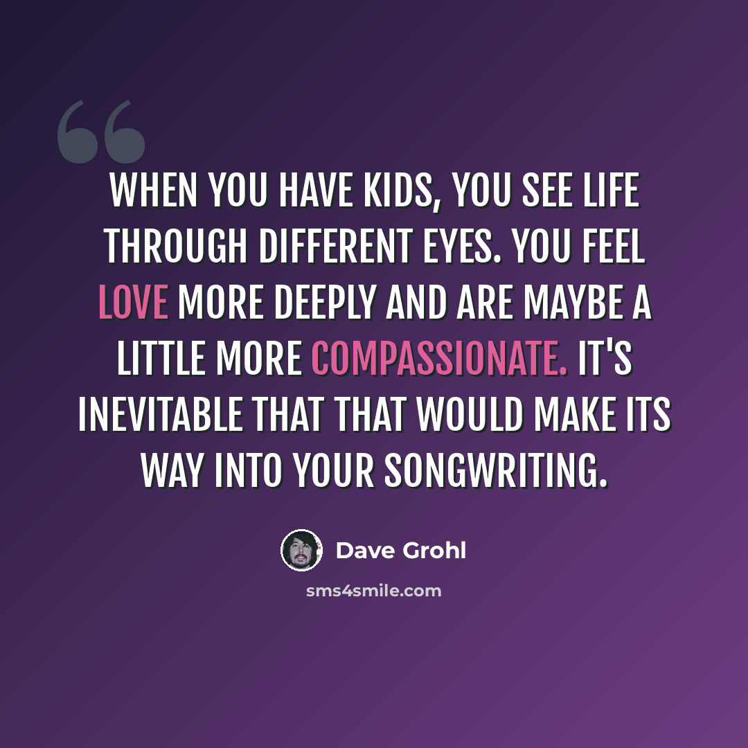 “When you have kids, you see life through different eyes. You feel love more deeply and are maybe a little more compassionate. It's inevitable that that would make its way into your songwriting.” quote by Dave Grohl