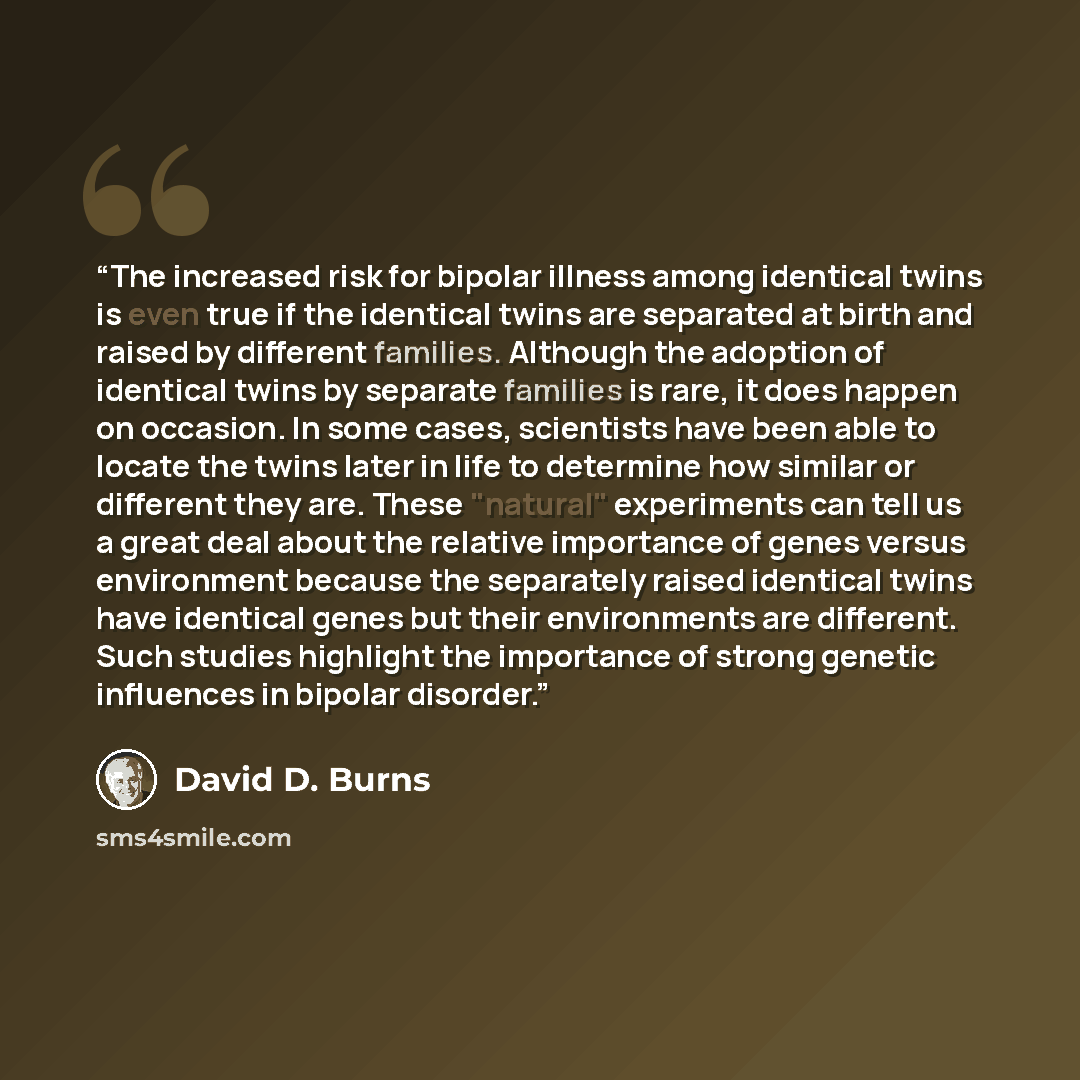 “The increased risk for bipolar illness among identical twins is even true if the identical twins are separated at birth and raised by different families. Although the adoption of identical twins by separate families is rare, it does happen on occasion. In some cases, scientists have been able to…” quote by David D. Burns