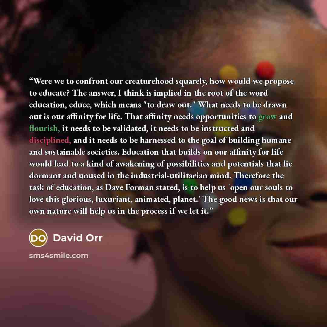 “Were we to confront our creaturehood squarely, how would we propose to educate? The answer, I think is implied in the root of the word education, educe, which means "to draw out." What needs to be drawn out is our affinity for life. That affinity needs opportunities to grow and flourish, it needs…” quote by David Orr